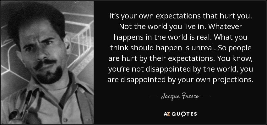 It’s your own expectations that hurt you. Not the world you live in. Whatever happens in the world is real. What you think should happen is unreal. So people are hurt by their expectations. You know , you’re not disappointed by the world, you are disappointed by your own projections. - Jacque Fresco