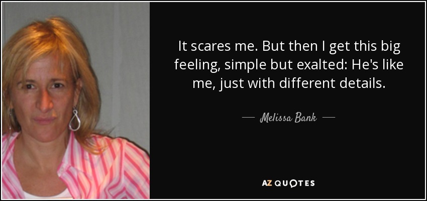 It scares me. But then I get this big feeling, simple but exalted: He's like me, just with different details. - Melissa Bank