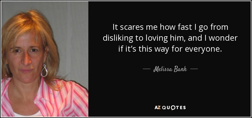 It scares me how fast I go from disliking to loving him, and I wonder if it’s this way for everyone. - Melissa Bank