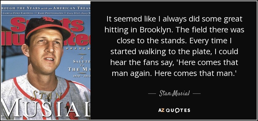 It seemed like I always did some great hitting in Brooklyn. The field there was close to the stands. Every time I started walking to the plate, I could hear the fans say, 'Here comes that man again. Here comes that man.' - Stan Musial