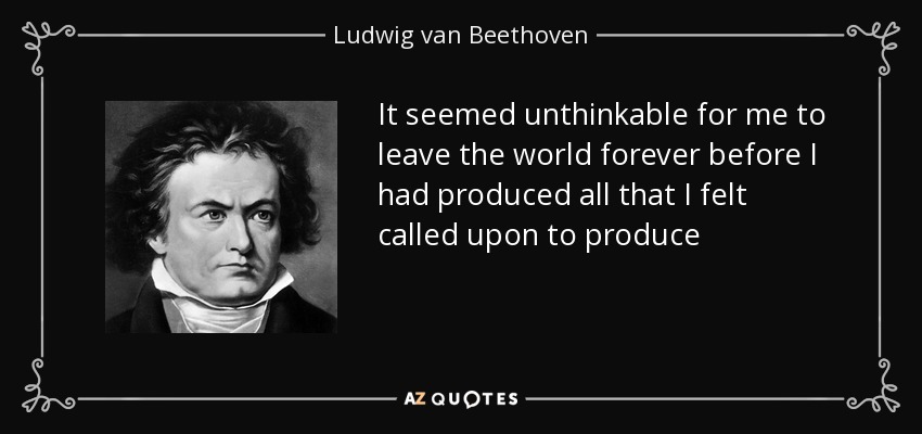 It seemed unthinkable for me to leave the world forever before I had produced all that I felt called upon to produce - Ludwig van Beethoven