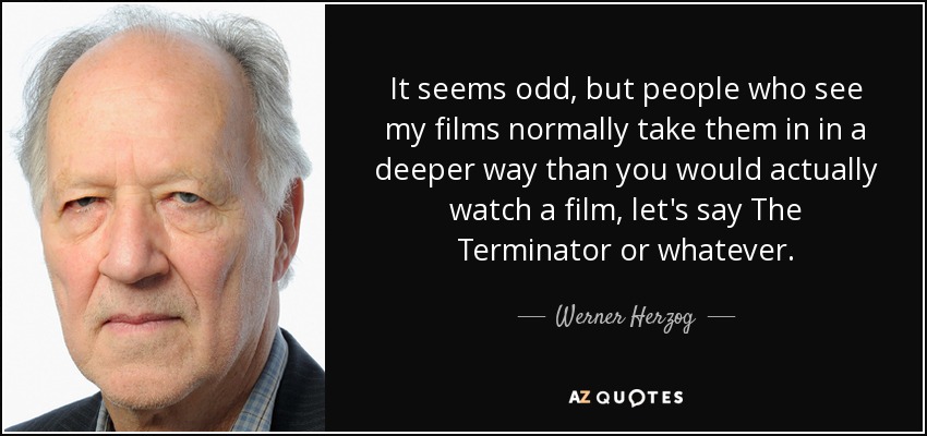 It seems odd, but people who see my films normally take them in in a deeper way than you would actually watch a film, let's say The Terminator or whatever. - Werner Herzog