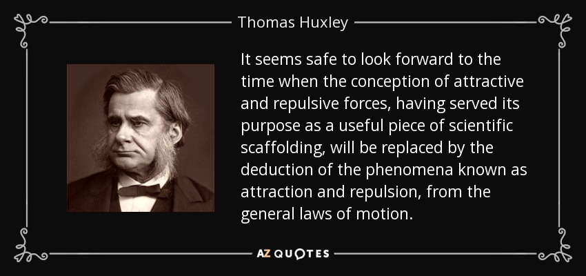 It seems safe to look forward to the time when the conception of attractive and repulsive forces, having served its purpose as a useful piece of scientific scaffolding, will be replaced by the deduction of the phenomena known as attraction and repulsion, from the general laws of motion. - Thomas Huxley