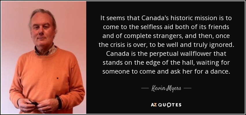 It seems that Canada's historic mission is to come to the selfless aid both of its friends and of complete strangers, and then, once the crisis is over, to be well and truly ignored. Canada is the perpetual wallflower that stands on the edge of the hall, waiting for someone to come and ask her for a dance. - Kevin Myers