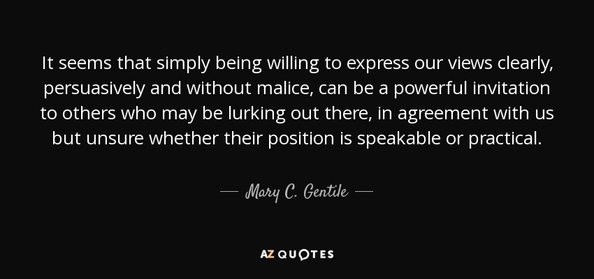 It seems that simply being willing to express our views clearly, persuasively and without malice, can be a powerful invitation to others who may be lurking out there, in agreement with us but unsure whether their position is speakable or practical. - Mary C. Gentile