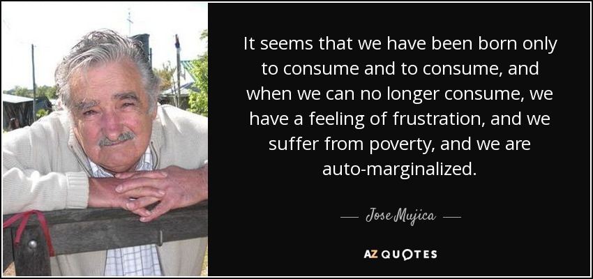 It seems that we have been born only to consume and to consume, and when we can no longer consume, we have a feeling of frustration, and we suffer from poverty, and we are auto-marginalized. - Jose Mujica