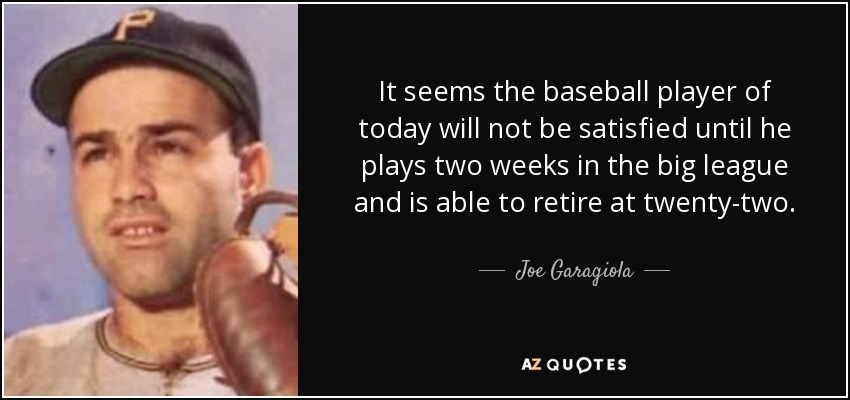 It seems the baseball player of today will not be satisfied until he plays two weeks in the big league and is able to retire at twenty-two. - Joe Garagiola