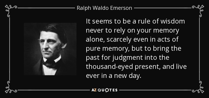 It seems to be a rule of wisdom never to rely on your memory alone, scarcely even in acts of pure memory, but to bring the past for judgment into the thousand-eyed present, and live ever in a new day. - Ralph Waldo Emerson
