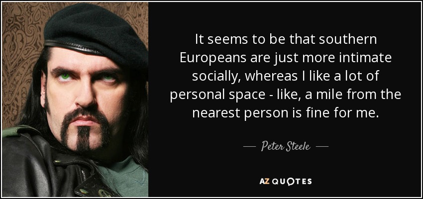 It seems to be that southern Europeans are just more intimate socially, whereas I like a lot of personal space - like, a mile from the nearest person is fine for me. - Peter Steele