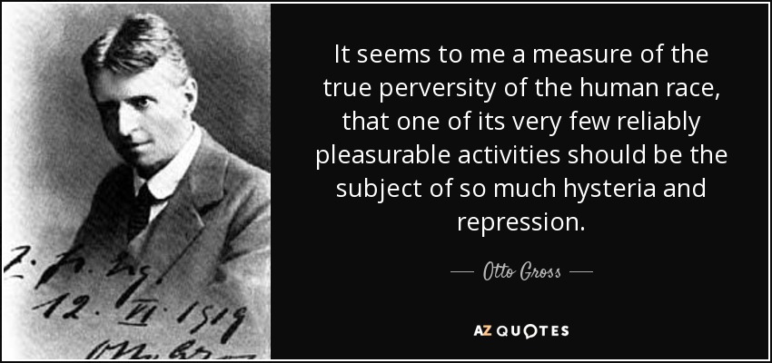It seems to me a measure of the true perversity of the human race, that one of its very few reliably pleasurable activities should be the subject of so much hysteria and repression. - Otto Gross