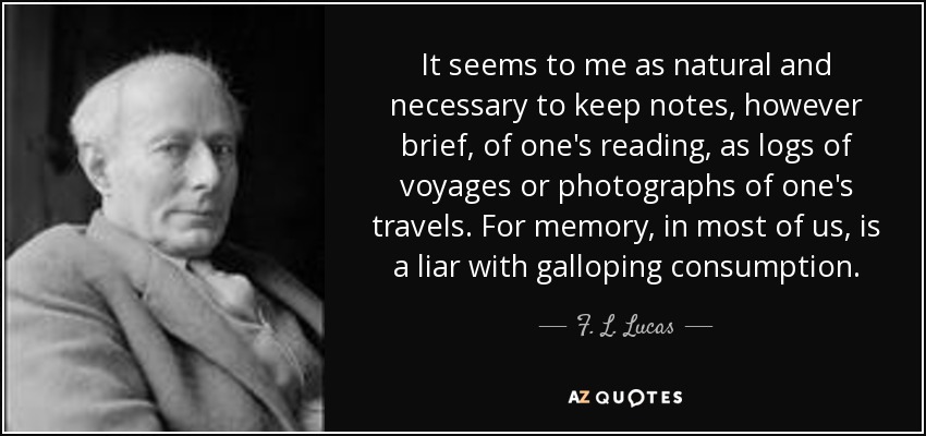 It seems to me as natural and necessary to keep notes, however brief, of one's reading, as logs of voyages or photographs of one's travels. For memory, in most of us, is a liar with galloping consumption. - F. L. Lucas