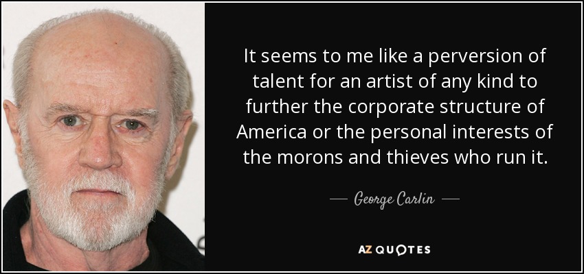 It seems to me like a perversion of talent for an artist of any kind to further the corporate structure of America or the personal interests of the morons and thieves who run it. - George Carlin
