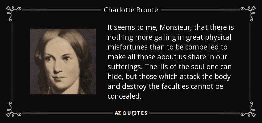 It seems to me, Monsieur, that there is nothing more galling in great physical misfortunes than to be compelled to make all those about us share in our sufferings. The ills of the soul one can hide, but those which attack the body and destroy the faculties cannot be concealed. - Charlotte Bronte
