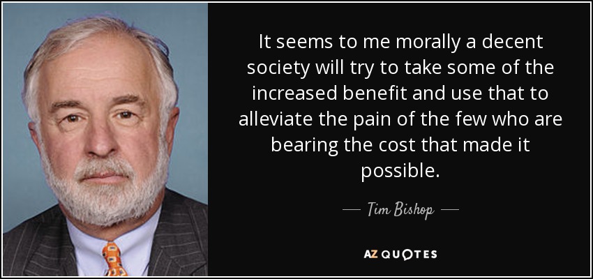 It seems to me morally a decent society will try to take some of the increased benefit and use that to alleviate the pain of the few who are bearing the cost that made it possible. - Tim Bishop