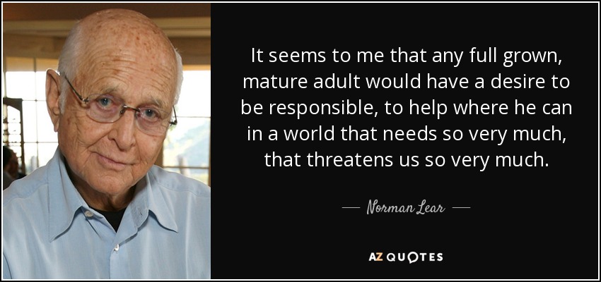 It seems to me that any full grown, mature adult would have a desire to be responsible, to help where he can in a world that needs so very much, that threatens us so very much. - Norman Lear