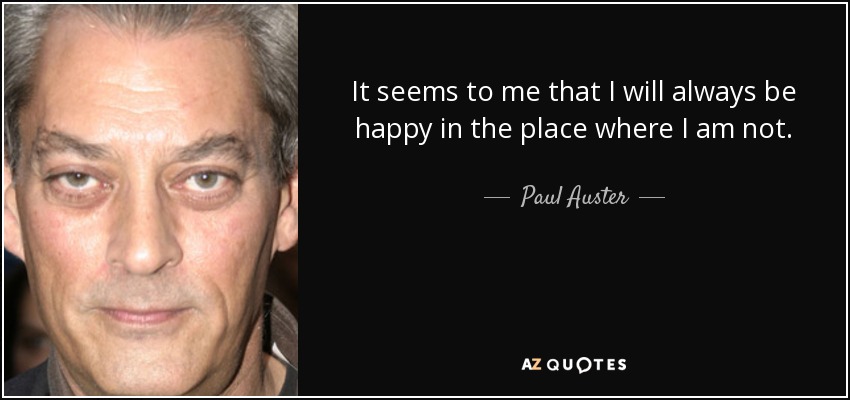 It seems to me that I will always be happy in the place where I am not. - Paul Auster
