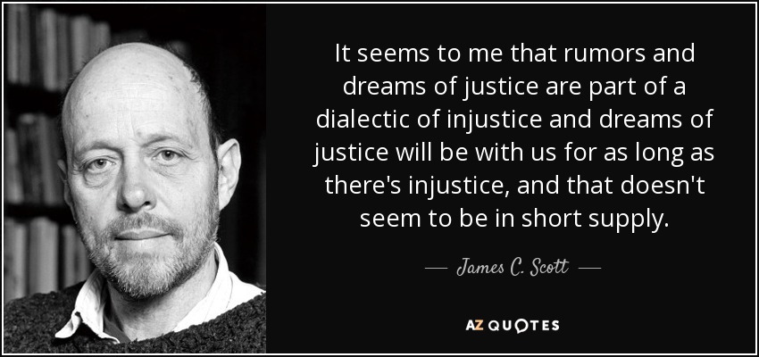 It seems to me that rumors and dreams of justice are part of a dialectic of injustice and dreams of justice will be with us for as long as there's injustice, and that doesn't seem to be in short supply. - James C. Scott