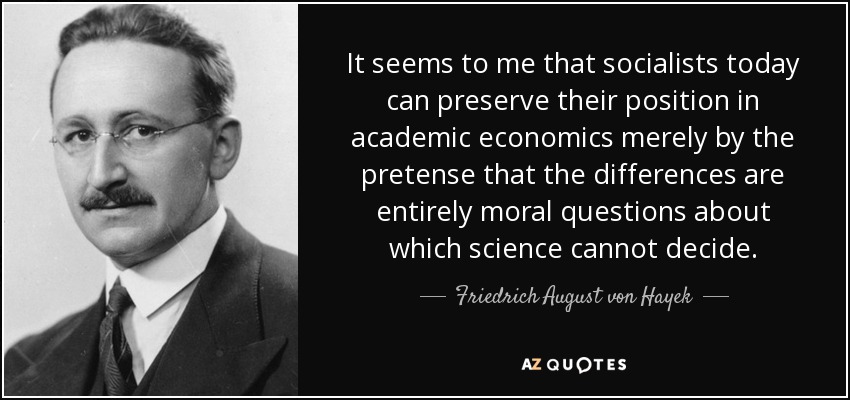 It seems to me that socialists today can preserve their position in academic economics merely by the pretense that the differences are entirely moral questions about which science cannot decide. - Friedrich August von Hayek