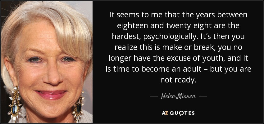 It seems to me that the years between eighteen and twenty-eight are the hardest, psychologically. It’s then you realize this is make or break, you no longer have the excuse of youth, and it is time to become an adult – but you are not ready. - Helen Mirren
