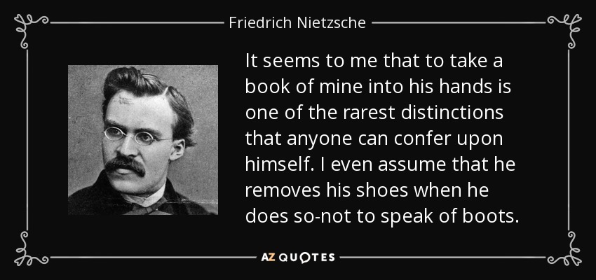 It seems to me that to take a book of mine into his hands is one of the rarest distinctions that anyone can confer upon himself. I even assume that he removes his shoes when he does so-not to speak of boots. - Friedrich Nietzsche