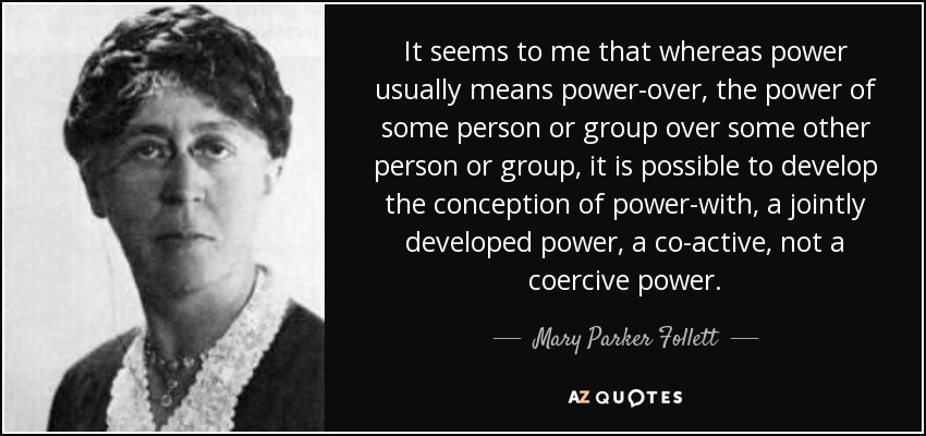 It seems to me that whereas power usually means power-over, the power of some person or group over some other person or group, it is possible to develop the conception of power-with, a jointly developed power, a co-active, not a coercive power. - Mary Parker Follett