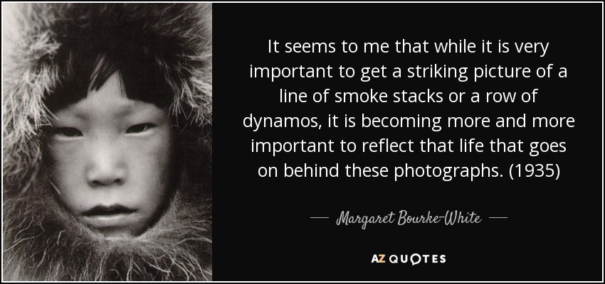 It seems to me that while it is very important to get a striking picture of a line of smoke stacks or a row of dynamos, it is becoming more and more important to reflect that life that goes on behind these photographs. (1935) - Margaret Bourke-White