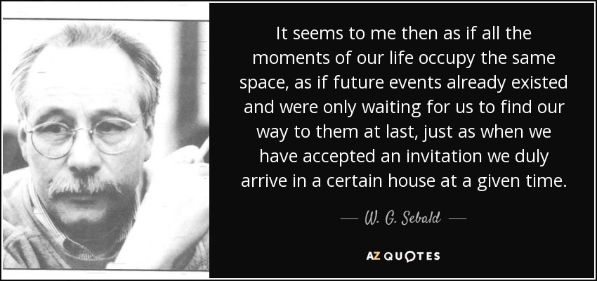 It seems to me then as if all the moments of our life occupy the same space, as if future events already existed and were only waiting for us to find our way to them at last, just as when we have accepted an invitation we duly arrive in a certain house at a given time. - W. G. Sebald