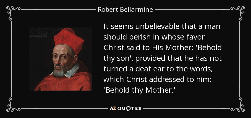 It seems unbelievable that a man should perish in whose favor Christ said to His Mother: 'Behold thy son', provided that he has not turned a deaf ear to the words, which Christ addressed to him: 'Behold thy Mother.' - Robert Bellarmine