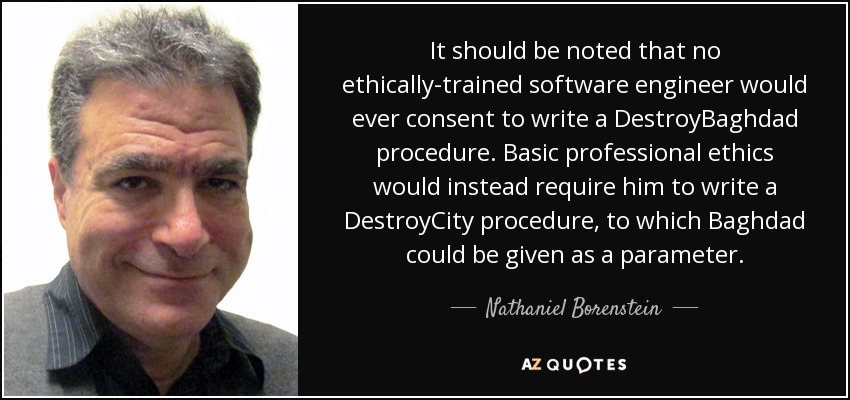 It should be noted that no ethically-trained software engineer would ever consent to write a DestroyBaghdad procedure. Basic professional ethics would instead require him to write a DestroyCity procedure, to which Baghdad could be given as a parameter. - Nathaniel Borenstein
