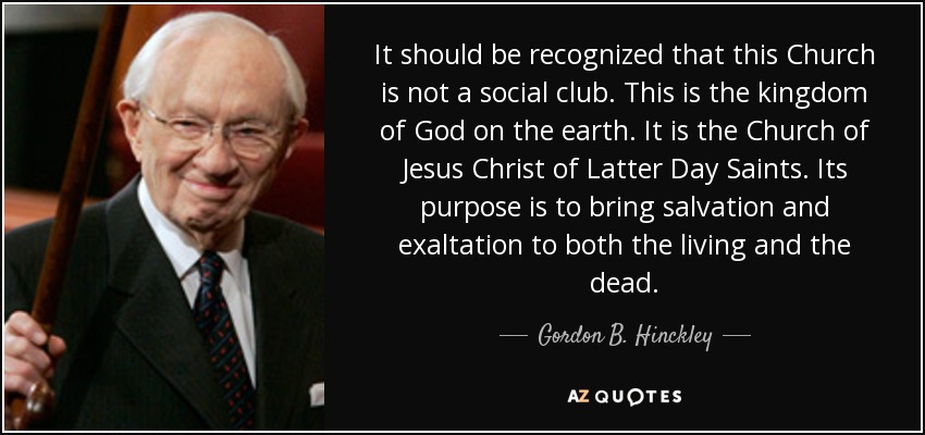 It should be recognized that this Church is not a social club. This is the kingdom of God on the earth. It is the Church of Jesus Christ of Latter Day Saints. Its purpose is to bring salvation and exaltation to both the living and the dead. - Gordon B. Hinckley