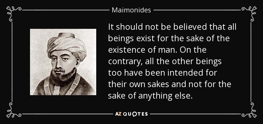 It should not be believed that all beings exist for the sake of the existence of man. On the contrary, all the other beings too have been intended for their own sakes and not for the sake of anything else. - Maimonides