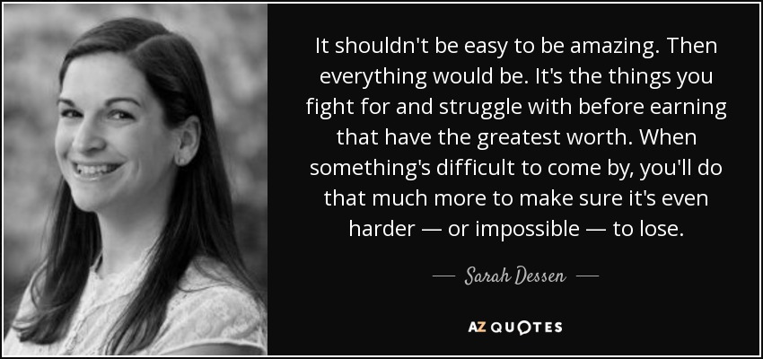 It shouldn't be easy to be amazing. Then everything would be. It's the things you fight for and struggle with before earning that have the greatest worth. When something's difficult to come by, you'll do that much more to make sure it's even harder ― or impossible ― to lose. - Sarah Dessen