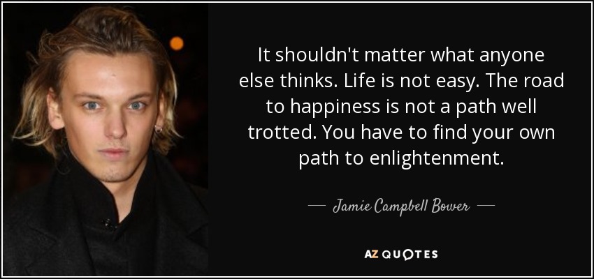It shouldn't matter what anyone else thinks. Life is not easy. The road to happiness is not a path well trotted. You have to find your own path to enlightenment. - Jamie Campbell Bower