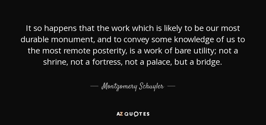 It so happens that the work which is likely to be our most durable monument, and to convey some knowledge of us to the most remote posterity, is a work of bare utility; not a shrine, not a fortress, not a palace, but a bridge. - Montgomery Schuyler