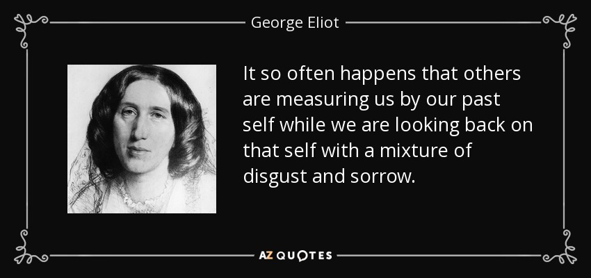 It so often happens that others are measuring us by our past self while we are looking back on that self with a mixture of disgust and sorrow. - George Eliot