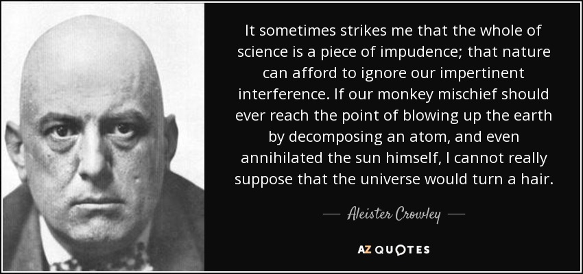 It sometimes strikes me that the whole of science is a piece of impudence; that nature can afford to ignore our impertinent interference. If our monkey mischief should ever reach the point of blowing up the earth by decomposing an atom, and even annihilated the sun himself, I cannot really suppose that the universe would turn a hair. - Aleister Crowley