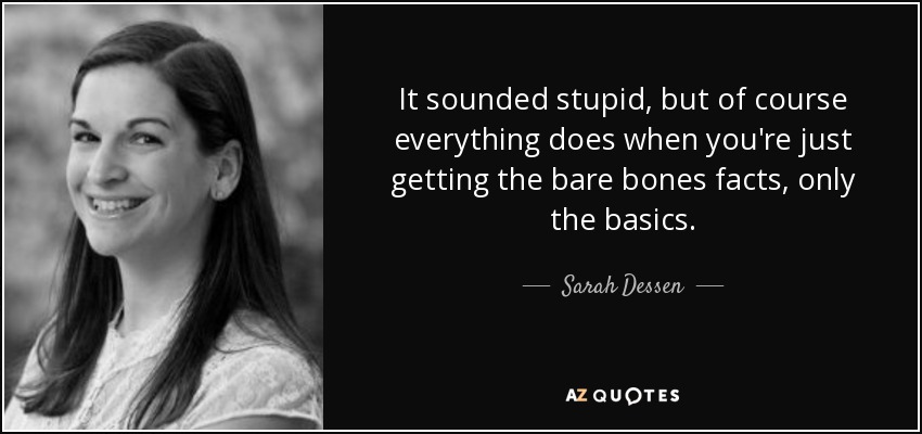 It sounded stupid, but of course everything does when you're just getting the bare bones facts, only the basics. - Sarah Dessen