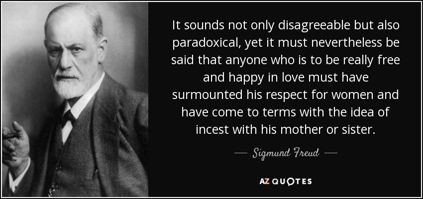 It sounds not only disagreeable but also paradoxical, yet it must nevertheless be said that anyone who is to be really free and happy in love must have surmounted his respect for women and have come to terms with the idea of incest with his mother or sister. - Sigmund Freud