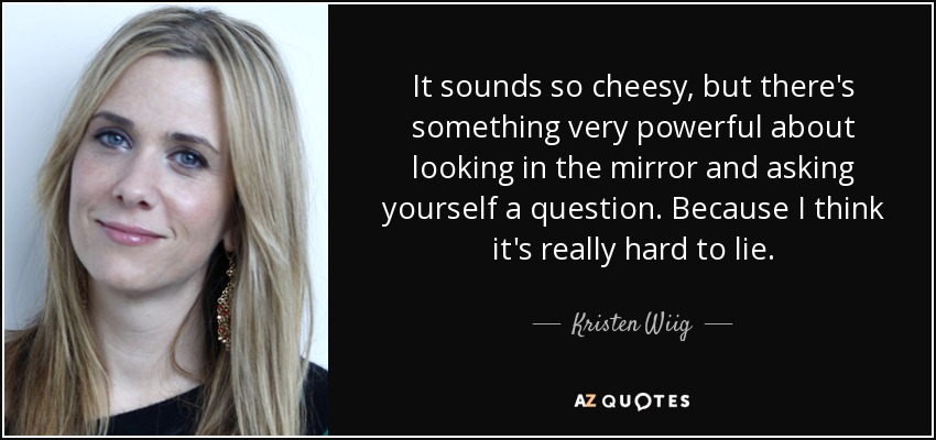 It sounds so cheesy, but there's something very powerful about looking in the mirror and asking yourself a question. Because I think it's really hard to lie. - Kristen Wiig