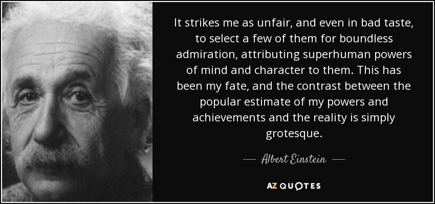 It strikes me as unfair, and even in bad taste, to select a few of them for boundless admiration, attributing superhuman powers of mind and character to them. This has been my fate, and the contrast between the popular estimate of my powers and achievements and the reality is simply grotesque. - Albert Einstein