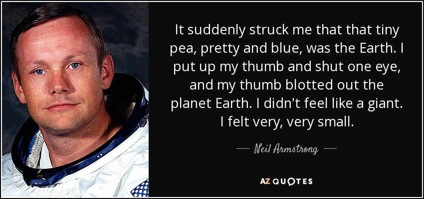 It suddenly struck me that that tiny pea, pretty and blue, was the Earth. I put up my thumb and shut one eye, and my thumb blotted out the planet Earth. I didn't feel like a giant. I felt very, very small. - Neil Armstrong
