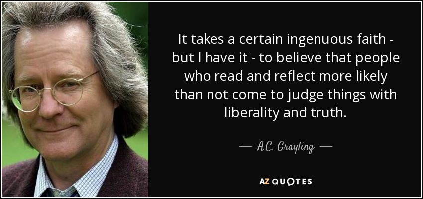 It takes a certain ingenuous faith - but I have it - to believe that people who read and reflect more likely than not come to judge things with liberality and truth. - A.C. Grayling