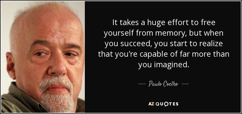 It takes a huge effort to free yourself from memory, but when you succeed, you start to realize that you're capable of far more than you imagined. - Paulo Coelho