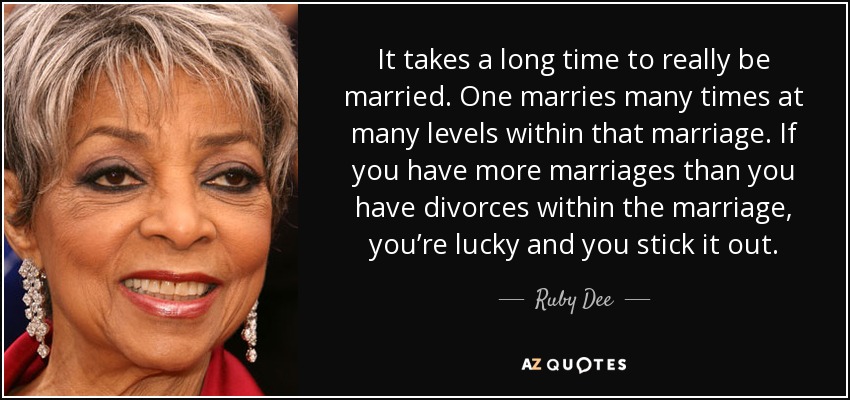 It takes a long time to really be married. One marries many times at many levels within that marriage. If you have more marriages than you have divorces within the marriage, you’re lucky and you stick it out. - Ruby Dee