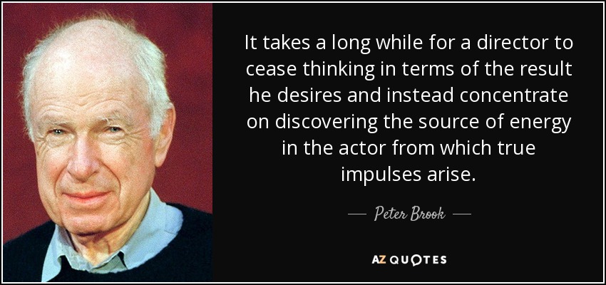 It takes a long while for a director to cease thinking in terms of the result he desires and instead concentrate on discovering the source of energy in the actor from which true impulses arise. - Peter Brook