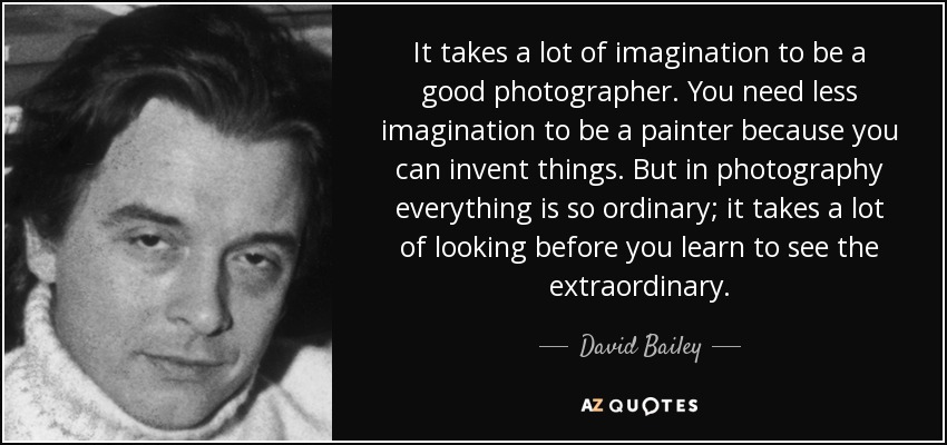 It takes a lot of imagination to be a good photographer. You need less imagination to be a painter because you can invent things. But in photography everything is so ordinary; it takes a lot of looking before you learn to see the extraordinary. - David Bailey