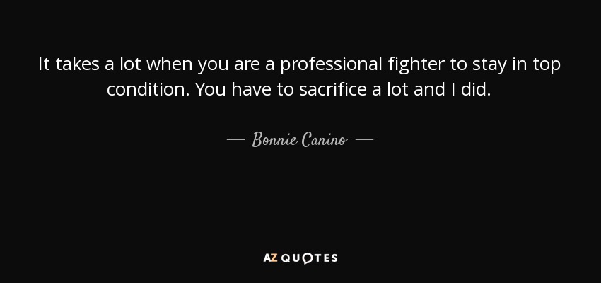 It takes a lot when you are a professional fighter to stay in top condition. You have to sacrifice a lot and I did. - Bonnie Canino