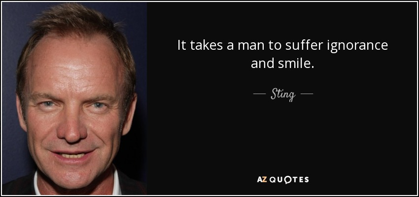 It takes a man to suffer ignorance and smile. - Sting