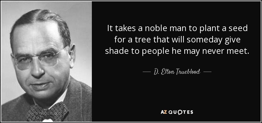 It takes a noble man to plant a seed for a tree that will someday give shade to people he may never meet. - D. Elton Trueblood
