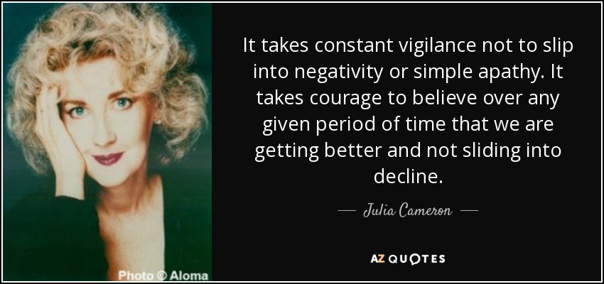It takes constant vigilance not to slip into negativity or simple apathy. It takes courage to believe over any given period of time that we are getting better and not sliding into decline. - Julia Cameron